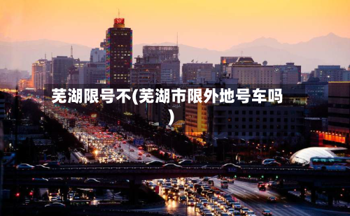 芜湖限号不(芜湖市限外地号车吗)-第2张图片