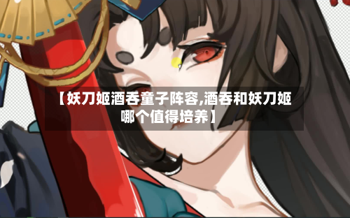 【妖刀姬酒吞童子阵容,酒吞和妖刀姬哪个值得培养】-第3张图片
