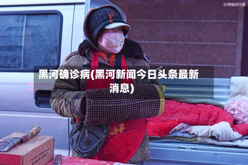 黑河确诊病(黑河新闻今日头条最新消息)-第3张图片