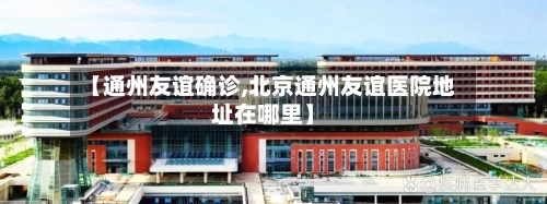 【通州友谊确诊,北京通州友谊医院地址在哪里】-第3张图片