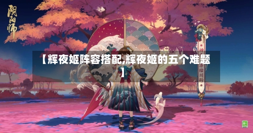 【辉夜姬阵容搭配,辉夜姬的五个难题】-第2张图片