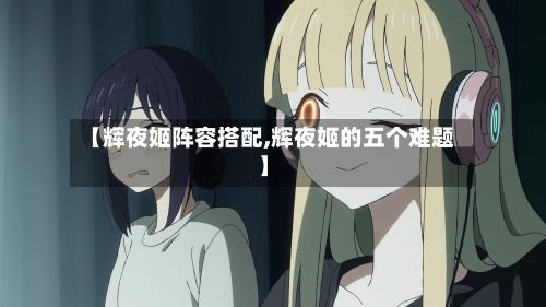 【辉夜姬阵容搭配,辉夜姬的五个难题】