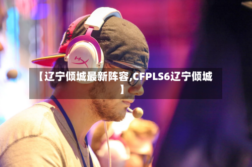 【辽宁倾城最新阵容,CFPLS6辽宁倾城】-第2张图片