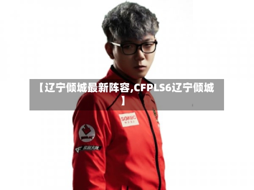 【辽宁倾城最新阵容,CFPLS6辽宁倾城】