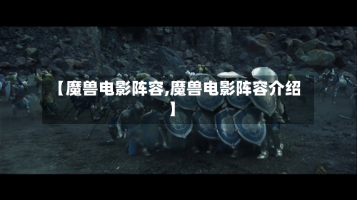 【魔兽电影阵容,魔兽电影阵容介绍】
