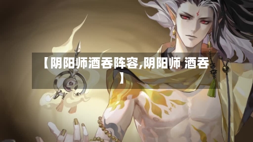 【阴阳师酒吞阵容,阴阳师 酒吞】