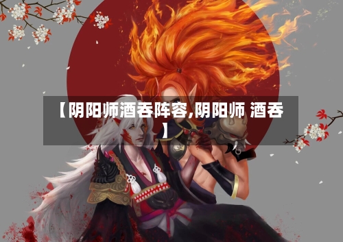 【阴阳师酒吞阵容,阴阳师 酒吞】-第3张图片