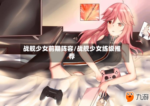 战舰少女前期阵容/战舰少女练级推荐