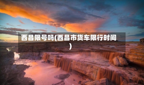 西昌限号吗(西昌市货车限行时间)-第2张图片
