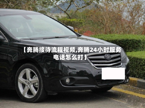【奔腾接待流程视频,奔腾24小时服务电话怎么打】-第3张图片
