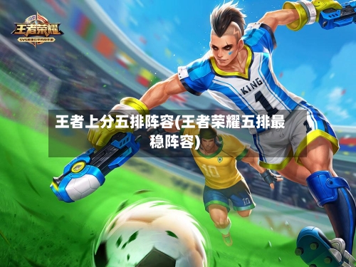 王者上分五排阵容(王者荣耀五排最稳阵容)-第2张图片