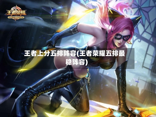 王者上分五排阵容(王者荣耀五排最稳阵容)