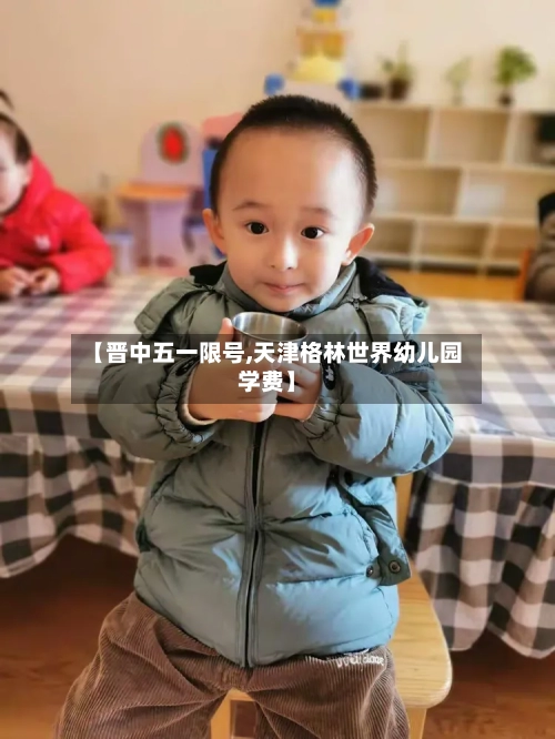 【晋中五一限号,天津格林世界幼儿园学费】-第2张图片