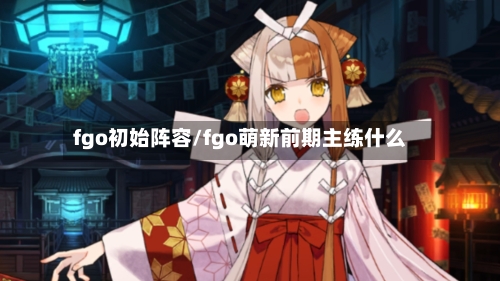 fgo初始阵容/fgo萌新前期主练什么-第2张图片