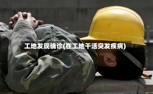 工地发现确诊(在工地干活突发疾病)-第2张图片