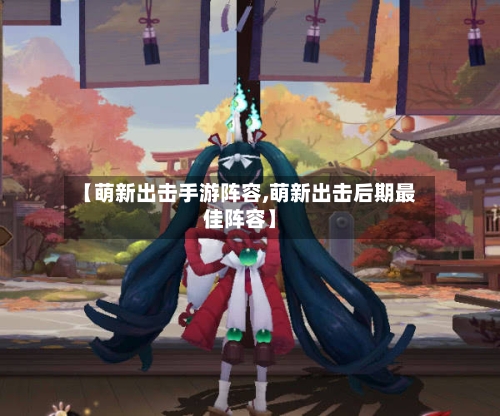 【萌新出击手游阵容,萌新出击后期最佳阵容】-第3张图片