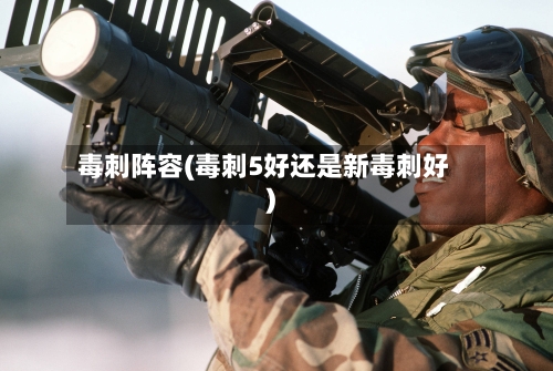 毒刺阵容(毒刺5好还是新毒刺好)