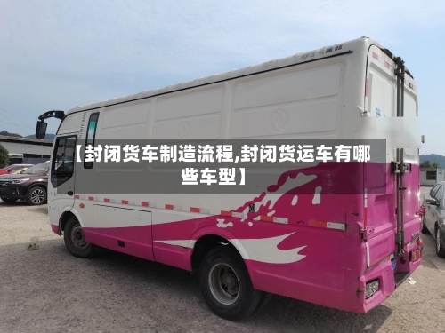 【封闭货车制造流程,封闭货运车有哪些车型】-第2张图片
