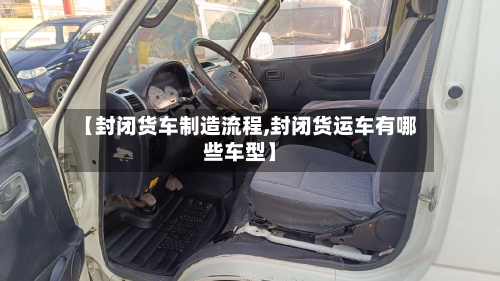 【封闭货车制造流程,封闭货运车有哪些车型】