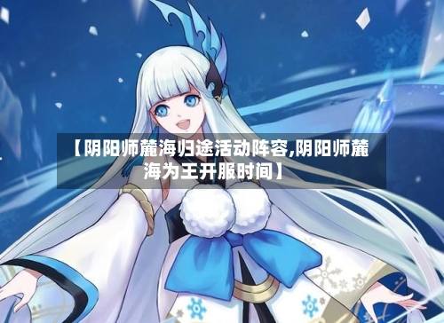 【阴阳师麓海归途活动阵容,阴阳师麓海为王开服时间】