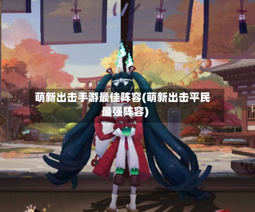 萌新出击手游最佳阵容(萌新出击平民最强阵容)