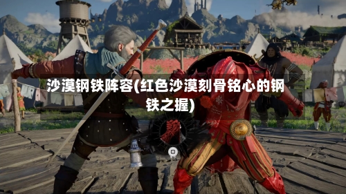 沙漠钢铁阵容(红色沙漠刻骨铭心的钢铁之握)-第2张图片