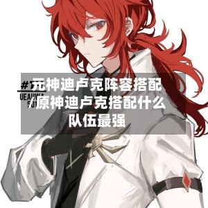 元神迪卢克阵容搭配/原神迪卢克搭配什么队伍最强