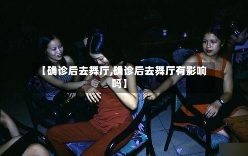 【确诊后去舞厅,确诊后去舞厅有影响吗】