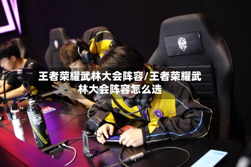 王者荣耀武林大会阵容/王者荣耀武林大会阵容怎么选