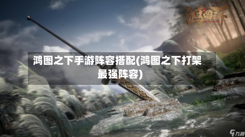 鸿图之下手游阵容搭配(鸿图之下打架最强阵容)