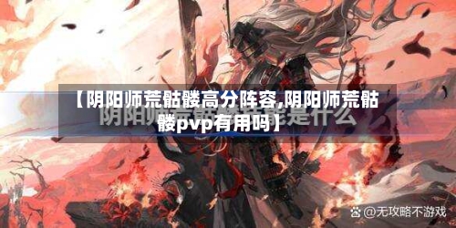【阴阳师荒骷髅高分阵容,阴阳师荒骷髅pvp有用吗】-第3张图片