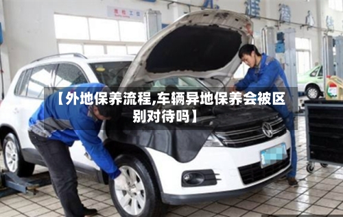 【外地保养流程,车辆异地保养会被区别对待吗】-第3张图片
